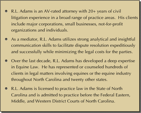 
R.L. Adams is an AV-rated attorney with 20+ years of civil litigation experience in a broad range of practice areas.  His clients include major corporations, small businesses, not-for-profit organizations and individuals.  

As a mediator, R.L. Adams utilizes strong analytical and insightful communication skills to facilitate dispute resolution expeditiously and successfully while minimizing the legal costs for the parties. 

Over the last decade, R.L. Adams has developed a deep expertise in Equine Law.  He has represented or counseled hundreds of clients in legal matters involving equines or the equine industry throughout North Carolina and twenty other states.

R.L. Adams is licensed to practice law in the State of North Carolina and is admitted to practice before the Federal Eastern, Middle, and Western District Courts of North Carolina.
